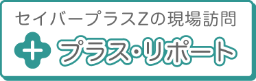 セイバープラスZの現場訪問 プラス・リポート